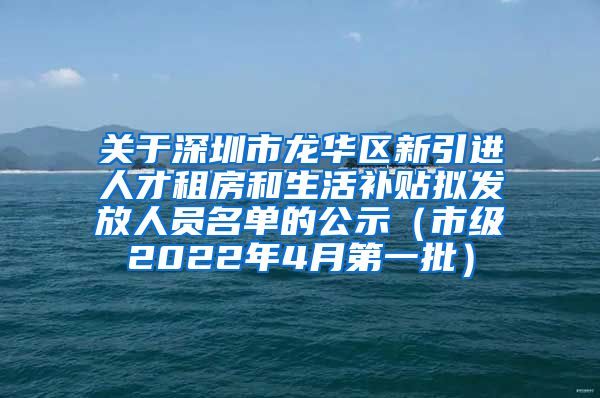 关于深圳市龙华区新引进人才租房和生活补贴拟发放人员名单的公示（市级2022年4月第一批）