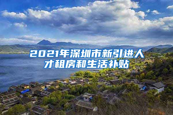 2021年深圳市新引进人才租房和生活补贴