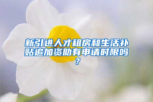 新引进人才租房和生活补贴追加资助有申请时限吗？