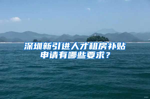 深圳新引进人才租房补贴申请有哪些要求？