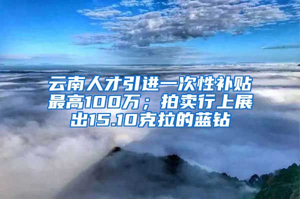 云南人才引进一次性补贴最高100万；拍卖行上展出15.10克拉的蓝钻