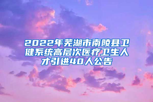 2022年芜湖市南陵县卫健系统高层次医疗卫生人才引进40人公告