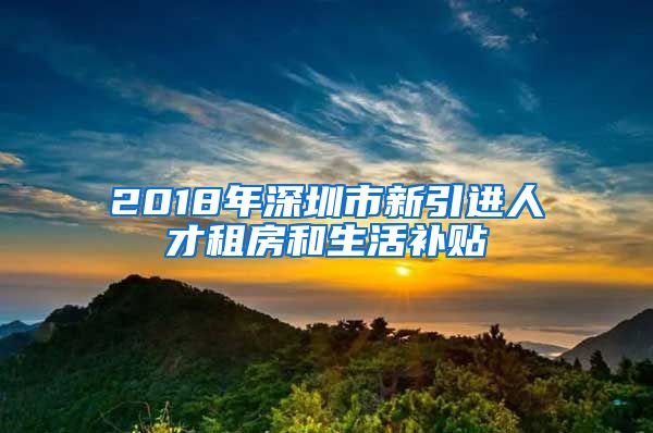 2018年深圳市新引进人才租房和生活补贴