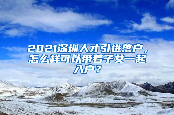 2021深圳人才引进落户，怎么样可以带着子女一起入户？