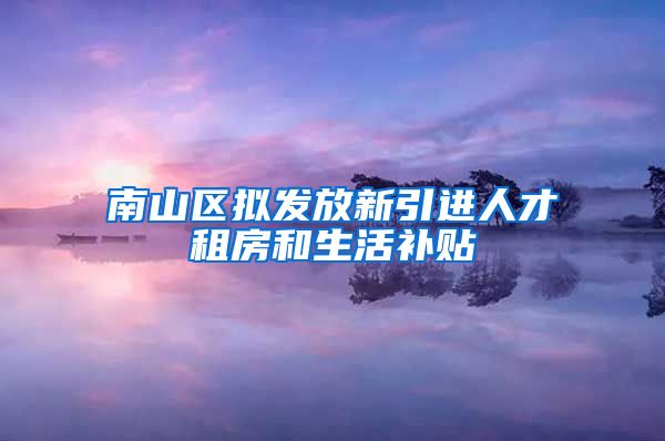 南山区拟发放新引进人才租房和生活补贴