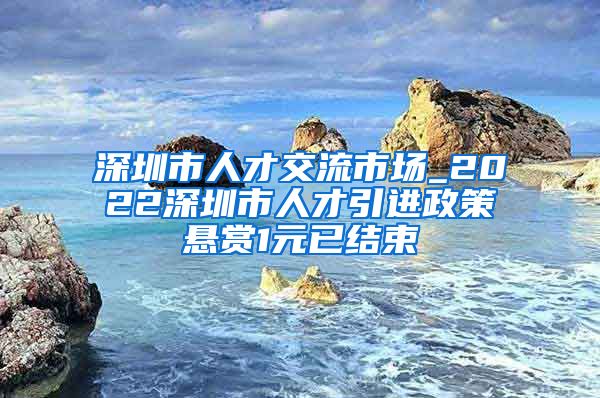 深圳市人才交流市场_2022深圳市人才引进政策悬赏1元已结束