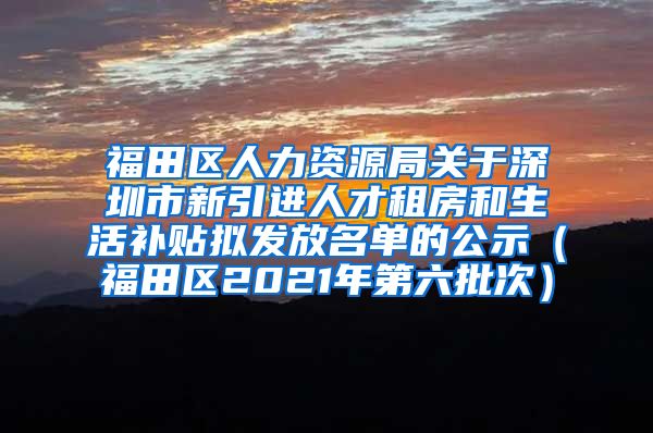 福田区人力资源局关于深圳市新引进人才租房和生活补贴拟发放名单的公示（福田区2021年第六批次）