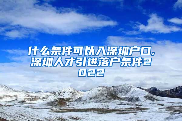 什么条件可以入深圳户口,深圳人才引进落户条件2022