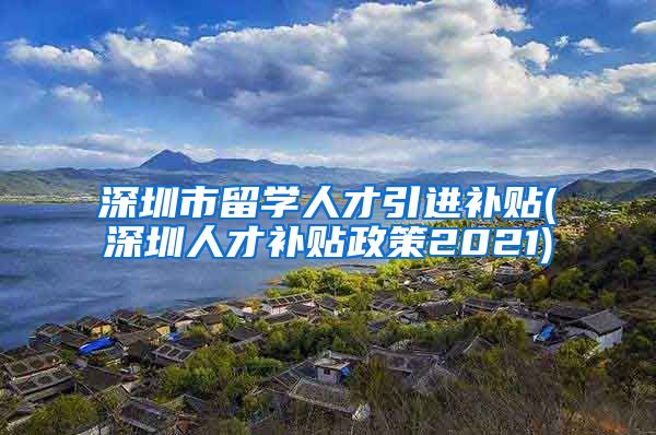 深圳市留学人才引进补贴(深圳人才补贴政策2021)