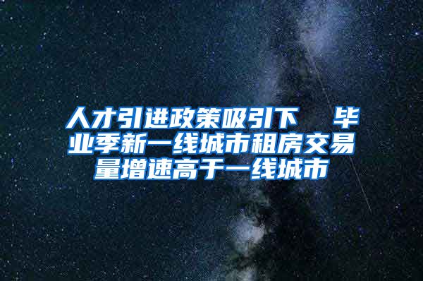 人才引进政策吸引下  毕业季新一线城市租房交易量增速高于一线城市