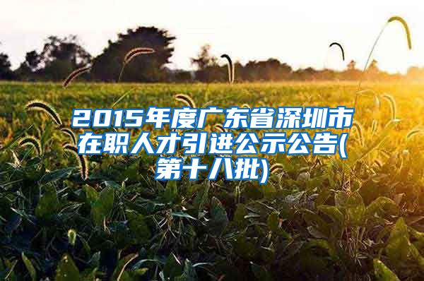 2015年度广东省深圳市在职人才引进公示公告(第十八批)