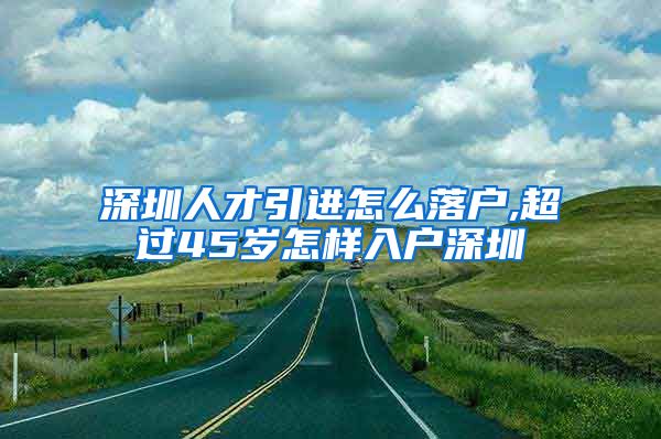 深圳人才引进怎么落户,超过45岁怎样入户深圳