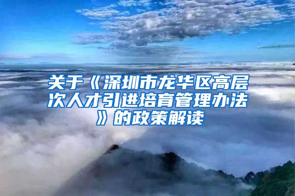 关于《深圳市龙华区高层次人才引进培育管理办法》的政策解读