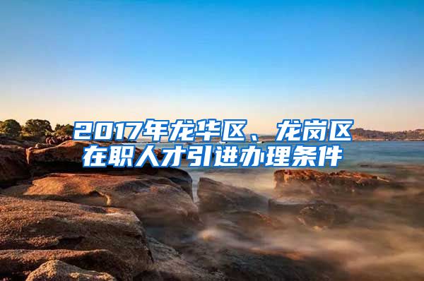 2017年龙华区、龙岗区在职人才引进办理条件