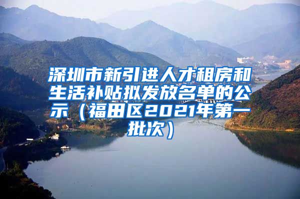 深圳市新引进人才租房和生活补贴拟发放名单的公示（福田区2021年第一批次）