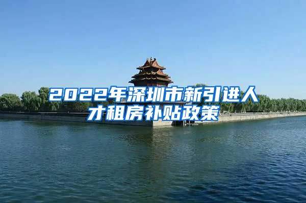 2022年深圳市新引进人才租房补贴政策