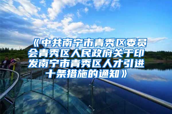 《中共南宁市青秀区委员会青秀区人民政府关于印发南宁市青秀区人才引进十条措施的通知》