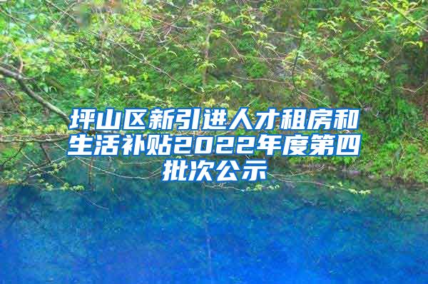 坪山区新引进人才租房和生活补贴2022年度第四批次公示