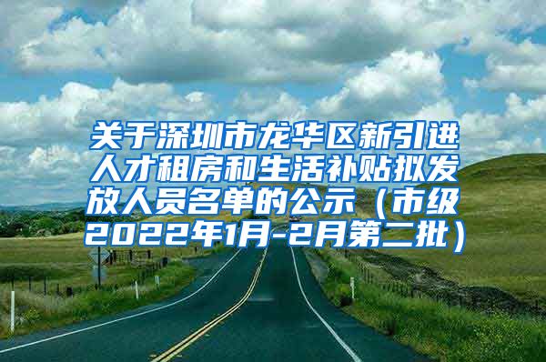 关于深圳市龙华区新引进人才租房和生活补贴拟发放人员名单的公示（市级2022年1月-2月第二批）