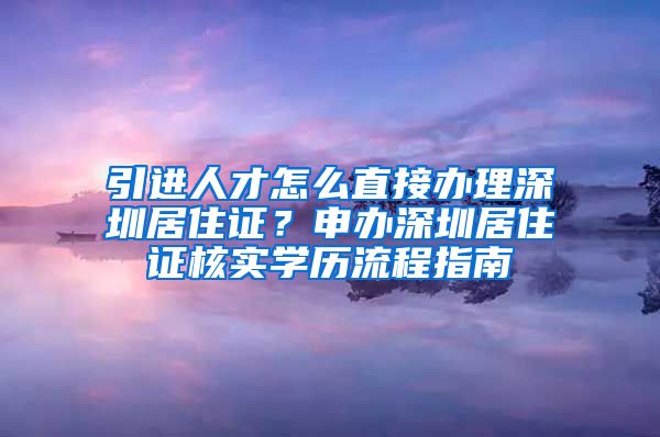 引进人才怎么直接办理深圳居住证？申办深圳居住证核实学历流程指南