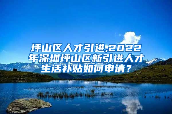 坪山区人才引进,2022年深圳坪山区新引进人才生活补贴如何申请？