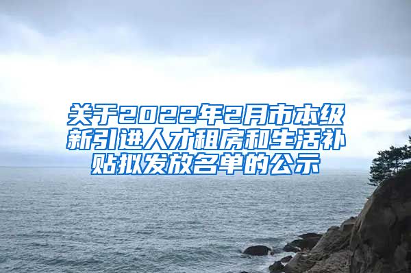 关于2022年2月市本级新引进人才租房和生活补贴拟发放名单的公示