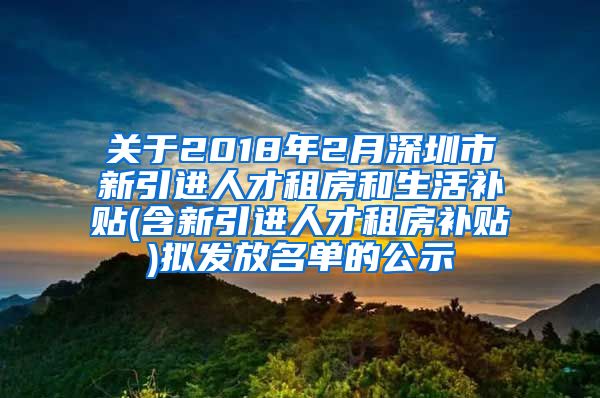 关于2018年2月深圳市新引进人才租房和生活补贴(含新引进人才租房补贴)拟发放名单的公示