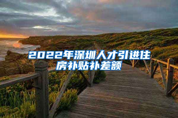 2022年深圳人才引进住房补贴补差额