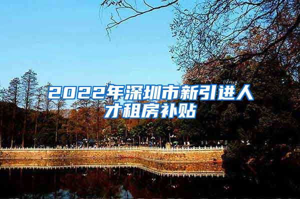 2022年深圳市新引进人才租房补贴