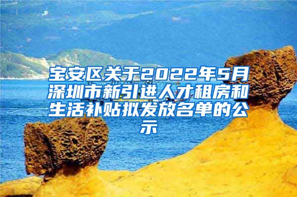 宝安区关于2022年5月深圳市新引进人才租房和生活补贴拟发放名单的公示