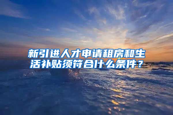 新引进人才申请租房和生活补贴须符合什么条件？