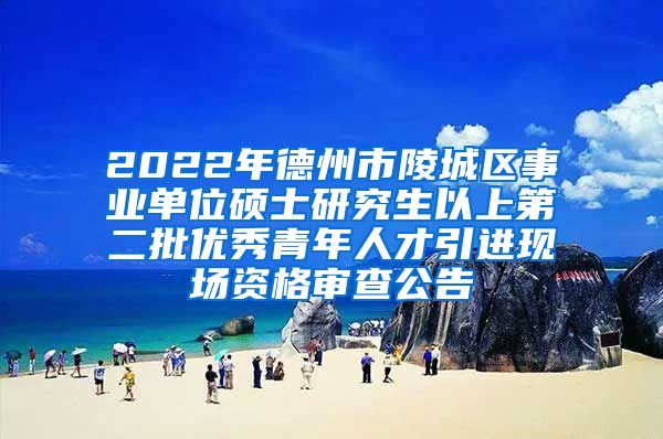 2022年德州市陵城区事业单位硕士研究生以上第二批优秀青年人才引进现场资格审查公告