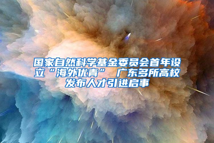 国家自然科学基金委员会首年设立“海外优青” 广东多所高校发布人才引进启事