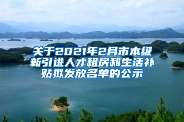 关于2021年2月市本级新引进人才租房和生活补贴拟发放名单的公示