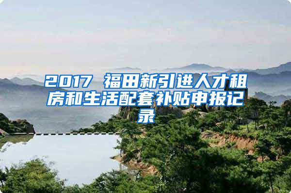 2017 福田新引进人才租房和生活配套补贴申报记录