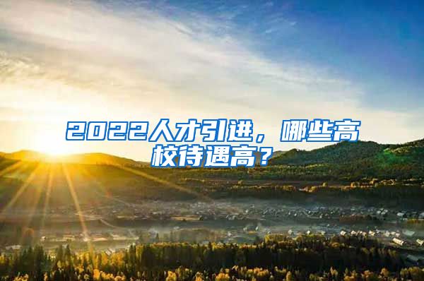 2022人才引进，哪些高校待遇高？