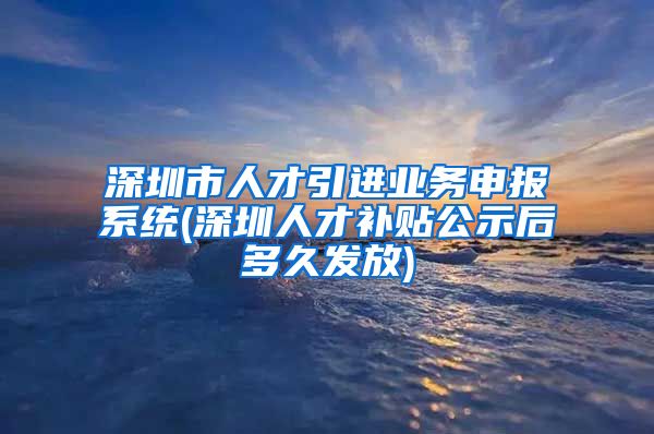 深圳市人才引进业务申报系统(深圳人才补贴公示后多久发放)