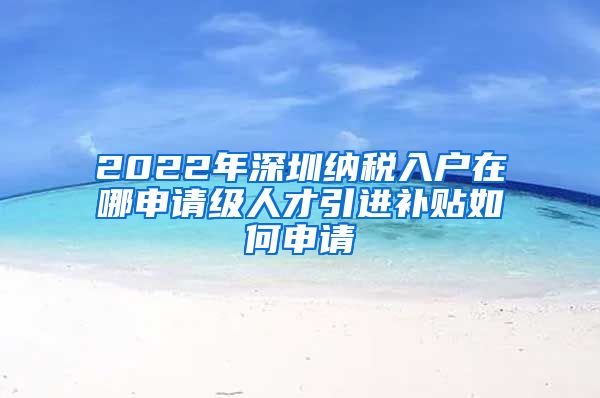 2022年深圳纳税入户在哪申请级人才引进补贴如何申请