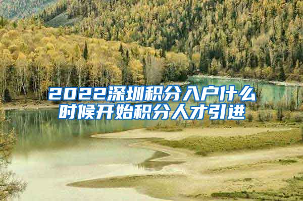 2022深圳积分入户什么时候开始积分人才引进