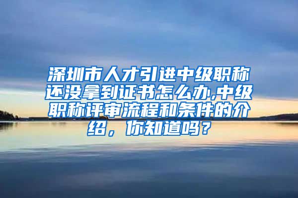 深圳市人才引进中级职称还没拿到证书怎么办,中级职称评审流程和条件的介绍，你知道吗？