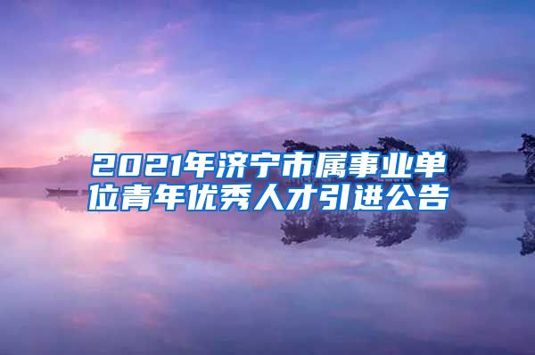 2021年济宁市属事业单位青年优秀人才引进公告