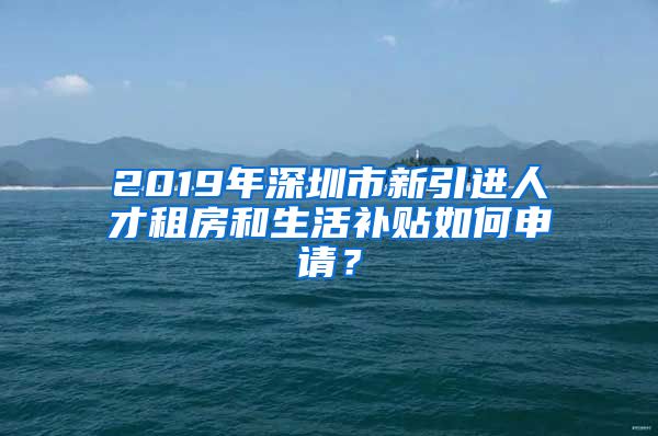 2019年深圳市新引进人才租房和生活补贴如何申请？