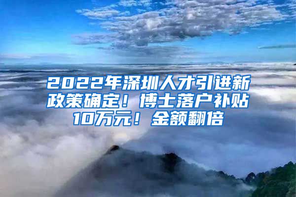 2022年深圳人才引进新政策确定！博士落户补贴10万元！金额翻倍