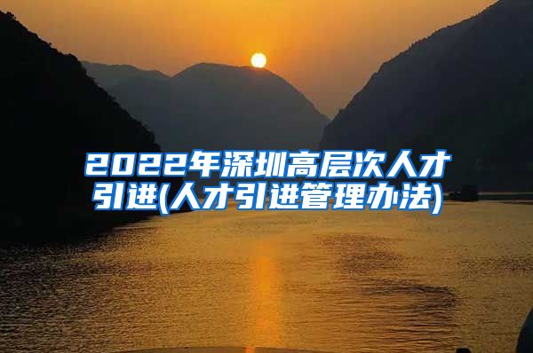 2022年深圳高层次人才引进(人才引进管理办法)