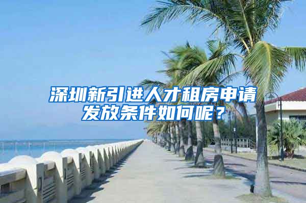 深圳新引进人才租房申请发放条件如何呢？