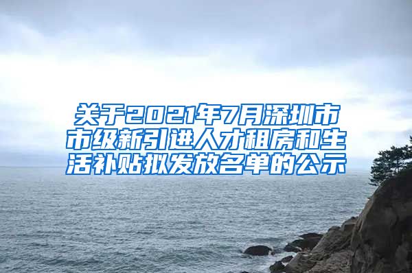 关于2021年7月深圳市市级新引进人才租房和生活补贴拟发放名单的公示