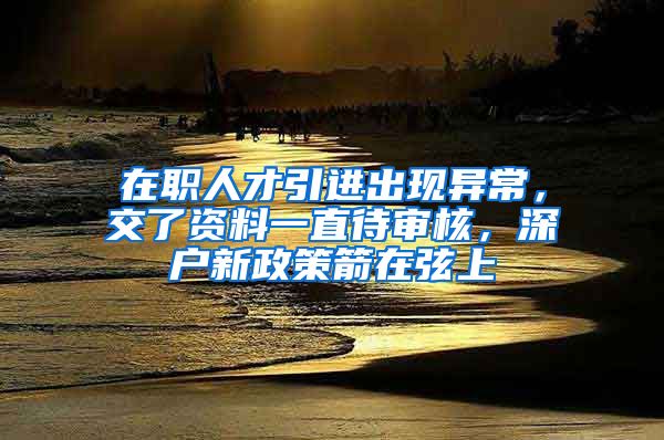 在职人才引进出现异常，交了资料一直待审核，深户新政策箭在弦上