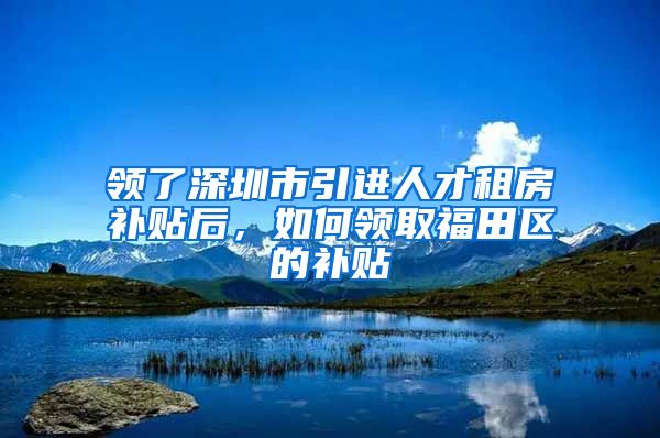 领了深圳市引进人才租房补贴后，如何领取福田区的补贴