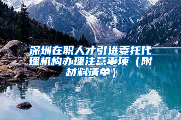 深圳在职人才引进委托代理机构办理注意事项（附材料清单）