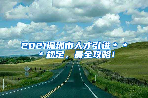 2021深圳市人才引进＊＊＊规定，最全攻略！